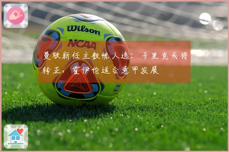 曼联新任主教练人选：卡里克或将转正，霍伊伦适合意甲发展