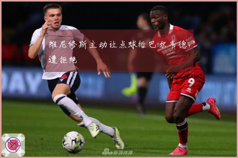 维尼修斯主动让点球给巴尔韦德，遭拒绝