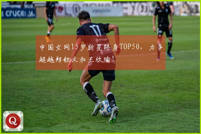 中国女网15岁新星跻身TOP50，力争超越郑钦文和王欣瑜！