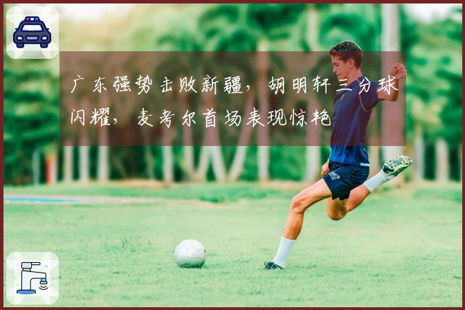 广东强势击败新疆，胡明轩三分球闪耀，麦考尔首场表现惊艳