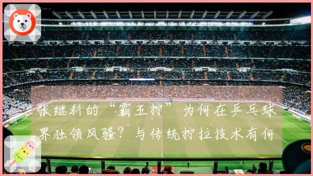 张继科的“霸王拧”为何在乒乓球界独领风骚？与传统拧拉技术有何根本区别？