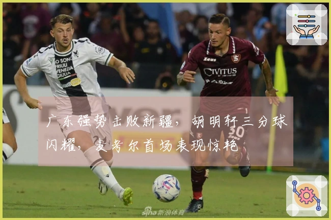广东强势击败新疆，胡明轩三分球闪耀，麦考尔首场表现惊艳
