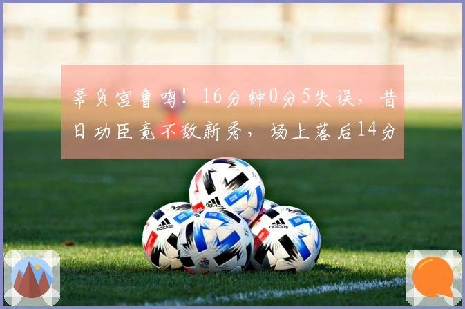 辜负宫鲁鸣！16分钟0分5失误，昔日功臣竟不敌新秀，场上落后14分