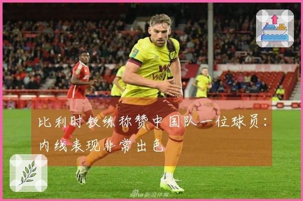 比利时教练称赞中国队一位球员：内线表现非常出色