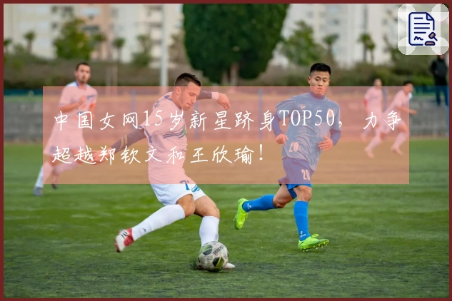 中国女网15岁新星跻身TOP50，力争超越郑钦文和王欣瑜！