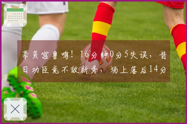 辜负宫鲁鸣！16分钟0分5失误，昔日功臣竟不敌新秀，场上落后14分