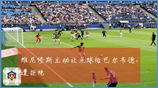 维尼修斯主动让点球给巴尔韦德，遭拒绝