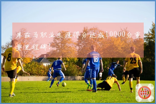 库兹马职业生涯得分达成10000分重要里程碑！