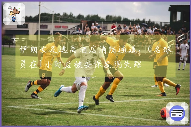 伊朗女足逃离酒店消防通道，6名球员在1小时后被安保发现失踪