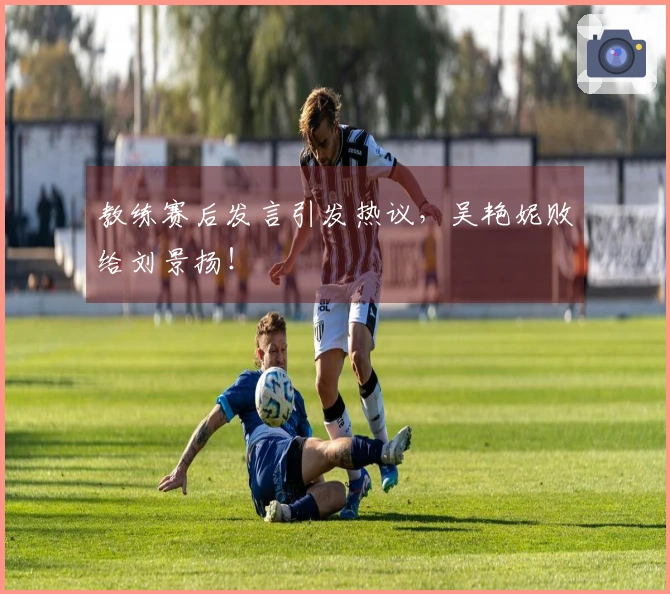 教练赛后发言引发热议，吴艳妮败给刘景扬！