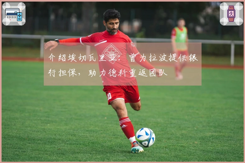 介绍埃切瓦里亚：曾为拉波提供银行担保，助力德科重返团队