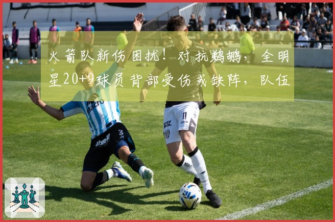 火箭队新伤困扰！对抗鹈鹕，全明星20+9球员背部受伤或缺阵，队伍实力反而增强