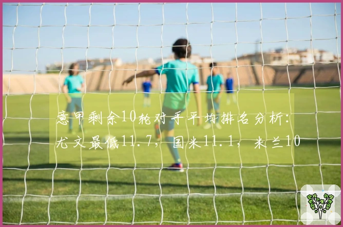 意甲剩余10轮对手平均排名分析：尤文最低11.7，国米11.1，米兰10.7